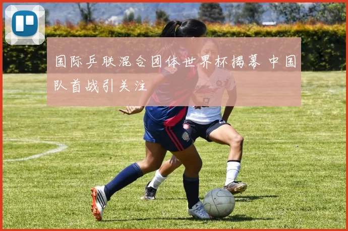 国际乒联混合团体世界杯揭幕 中国队首战引关注