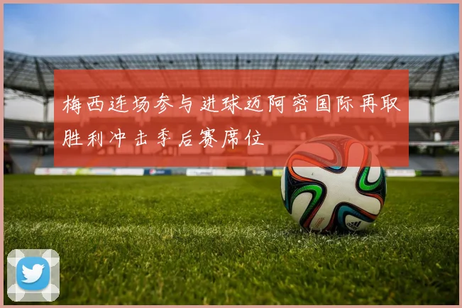 梅西连场参与进球迈阿密国际再取胜利冲击季后赛席位