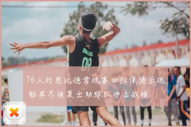 76人对恩比德常规赛回归保持乐观 盼其尽快复出助球队冲击战绩