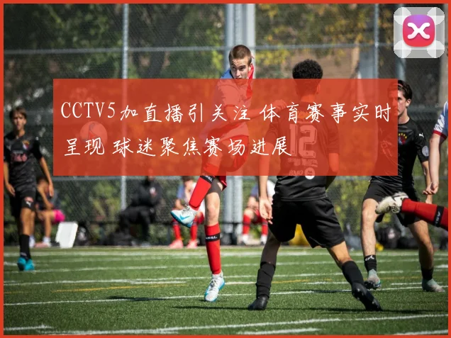 CCTV5加直播引关注 体育赛事实时呈现 球迷聚焦赛场进展