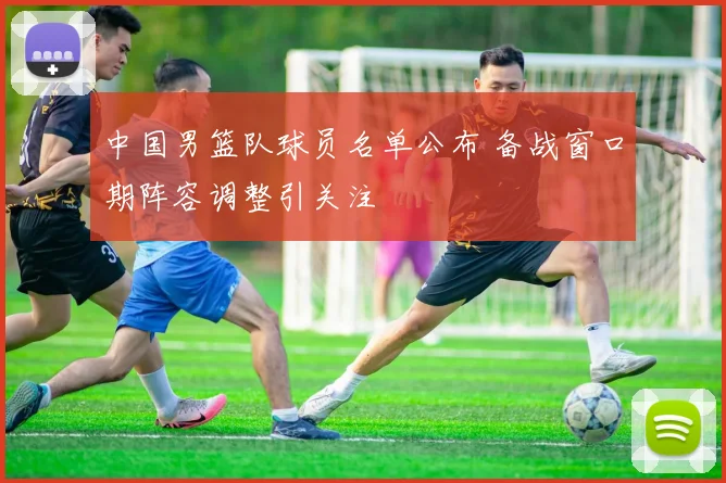 中国男篮队球员名单公布 备战窗口期阵容调整引关注