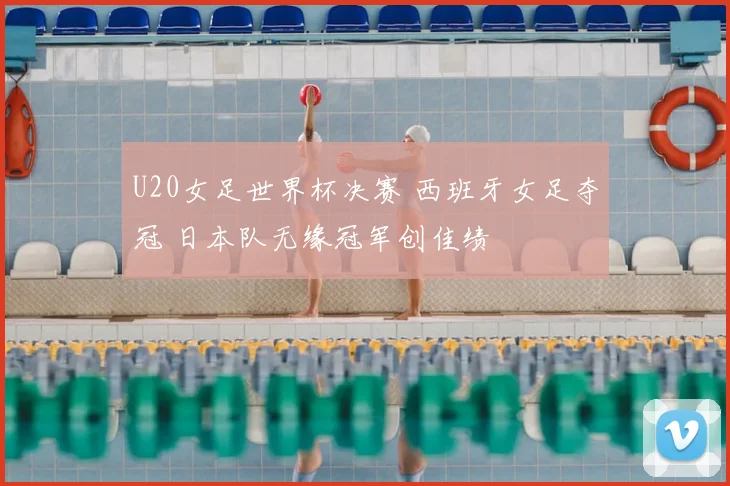 U20女足世界杯决赛 西班牙女足夺冠 日本队无缘冠军创佳绩