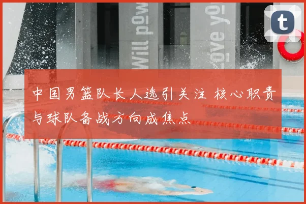 中国男篮队长人选引关注 核心职责与球队备战方向成焦点
