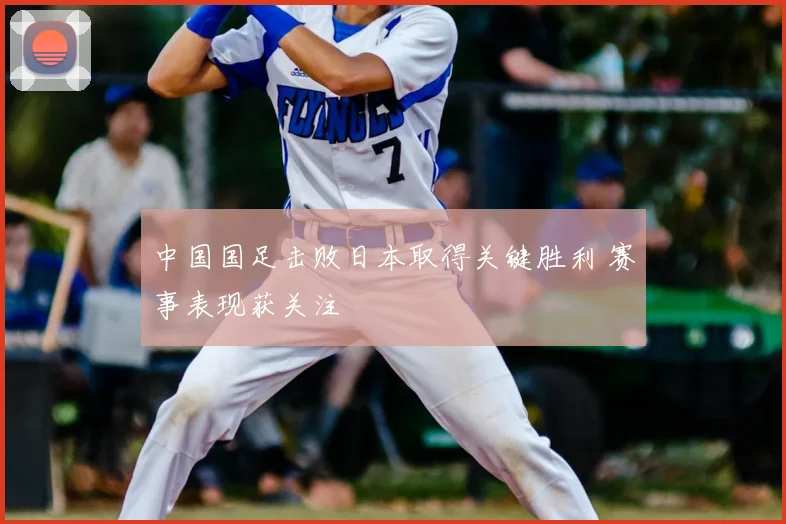 中国国足击败日本取得关键胜利 赛事表现获关注