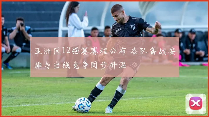 亚洲区12强赛赛程公布 各队备战安排与出线竞争同步升温