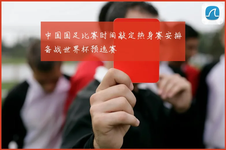 中国国足比赛时间敲定热身赛安排备战世界杯预选赛