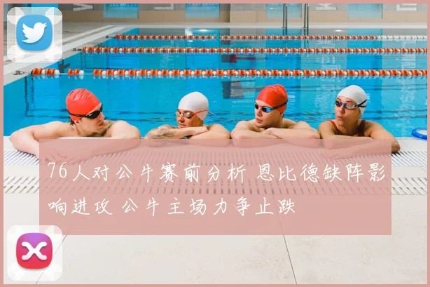 76人对公牛赛前分析 恩比德缺阵影响进攻 公牛主场力争止跌