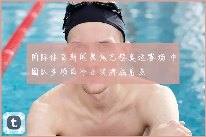 国际体育新闻聚焦巴黎奥运赛场 中国队多项目冲击奖牌成看点