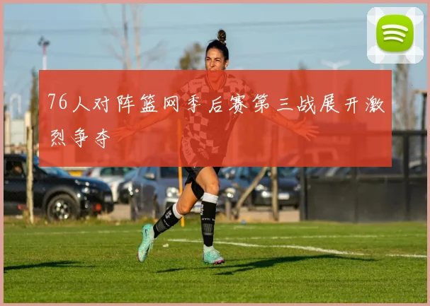 76人对阵篮网季后赛第三战展开激烈争夺
