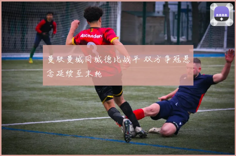 曼联曼城同城德比战平 双方争冠悬念延续至末轮