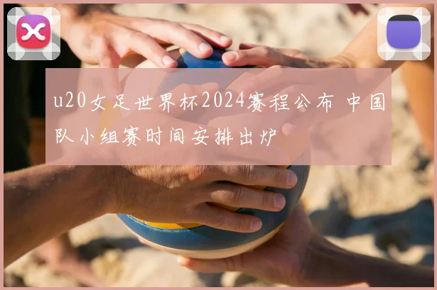 u20女足世界杯2024赛程公布 中国队小组赛时间安排出炉