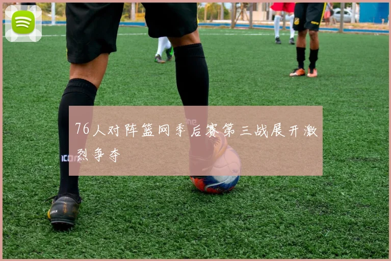 76人对阵篮网季后赛第三战展开激烈争夺