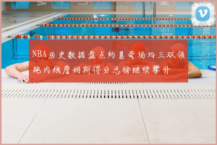 NBA历史数据盘点约基奇场均三双领跑内线詹姆斯得分总榜继续攀升