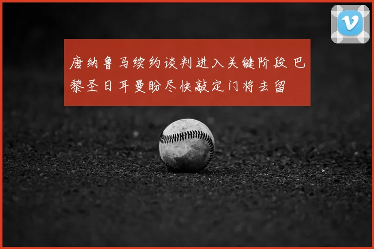 唐纳鲁马续约谈判进入关键阶段 巴黎圣日耳曼盼尽快敲定门将去留