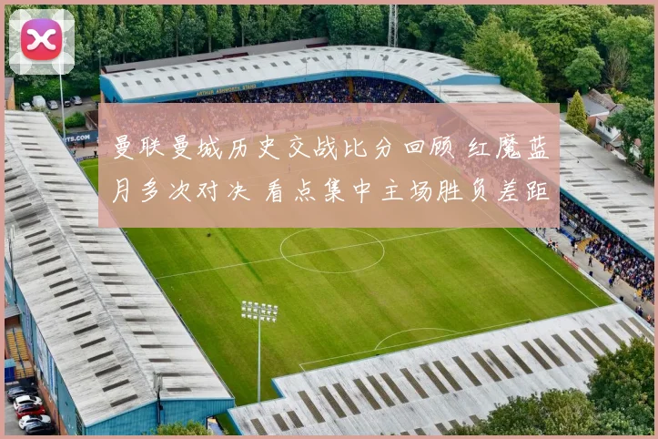 曼联曼城历史交战比分回顾 红魔蓝月多次对决 看点集中主场胜负差距