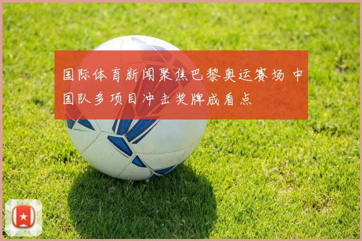 国际体育新闻聚焦巴黎奥运赛场 中国队多项目冲击奖牌成看点