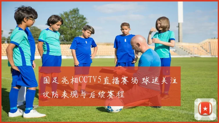 国足亮相CCTV5直播赛场 球迷关注攻防表现与后续赛程